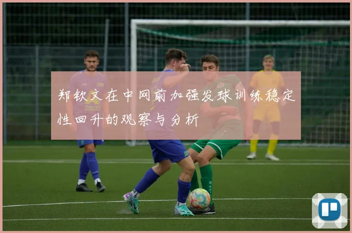 郑钦文在中网前加强发球训练稳定性回升的观察与分析