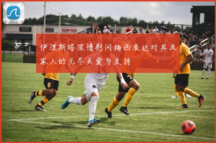 伊涅斯塔深情慰问梅西表达对其及家人的无尽关爱与支持