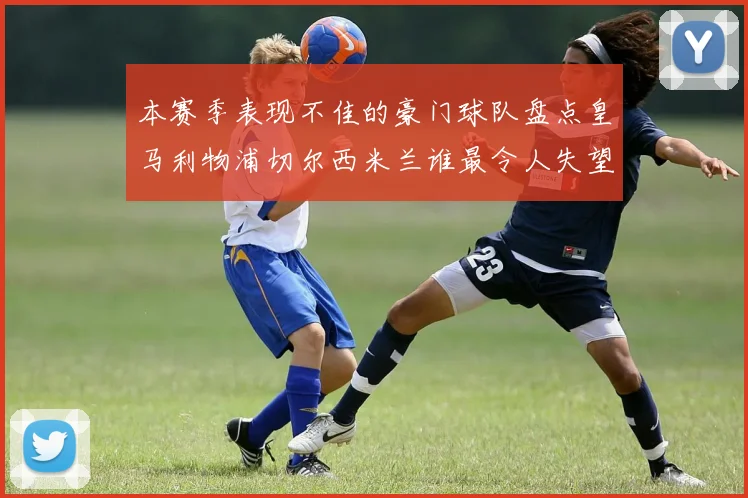 本赛季表现不佳的豪门球队盘点皇马利物浦切尔西米兰谁最令人失望