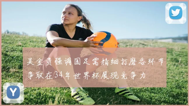 吴金贵强调国足需精细打磨各环节争取在34年世界杯展现竞争力