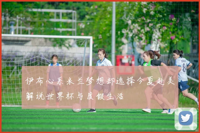 伊布心系米兰梦想却选择今夏赴美解说世界杯与度假生活