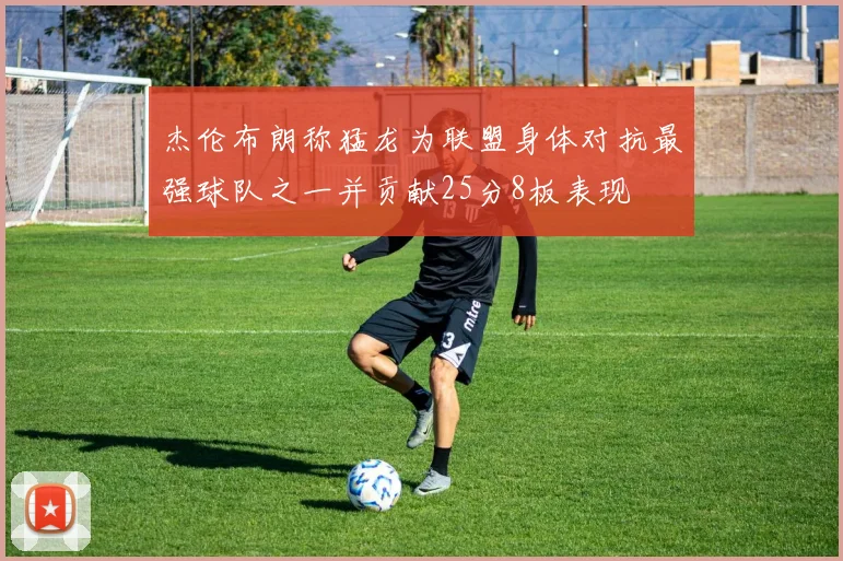 杰伦布朗称猛龙为联盟身体对抗最强球队之一并贡献25分8板表现
