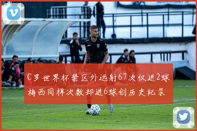 C罗世界杯禁区外远射67次仅进2球梅西同样次数却进6球创历史纪录