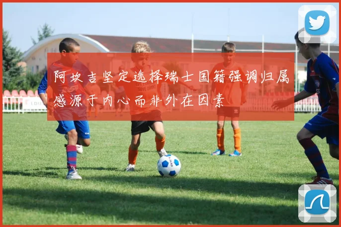 阿坎吉坚定选择瑞士国籍强调归属感源于内心而非外在因素