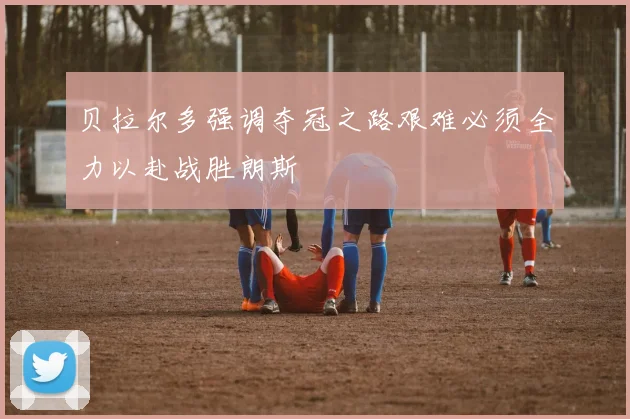 贝拉尔多强调夺冠之路艰难必须全力以赴战胜朗斯