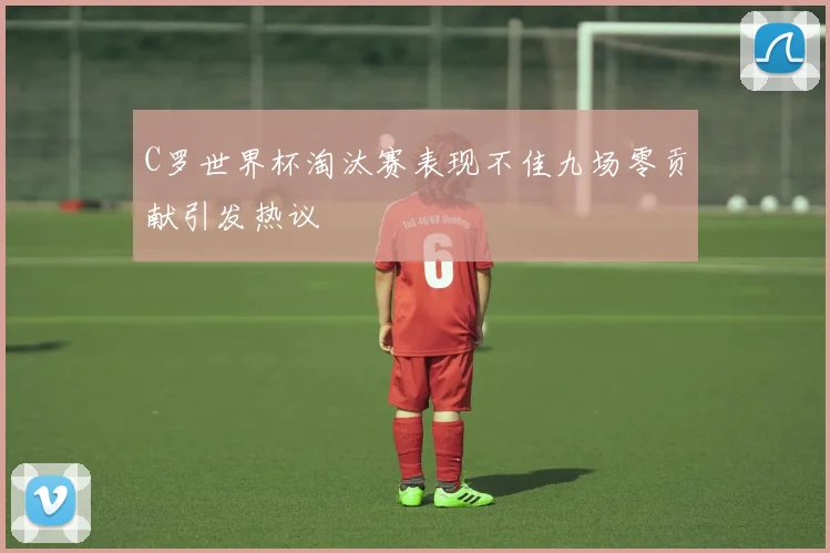C罗世界杯淘汰赛表现不佳九场零贡献引发热议