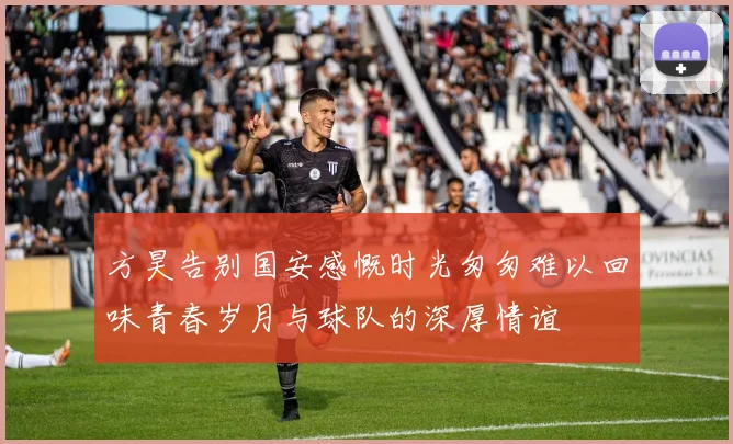 方昊告别国安感慨时光匆匆难以回味青春岁月与球队的深厚情谊