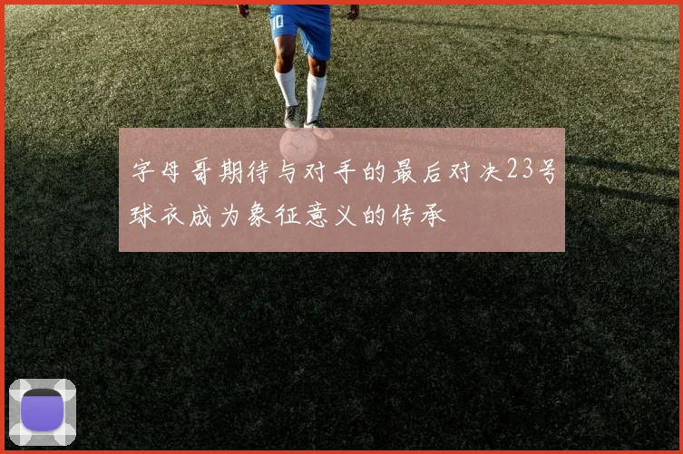字母哥期待与对手的最后对决23号球衣成为象征意义的传承