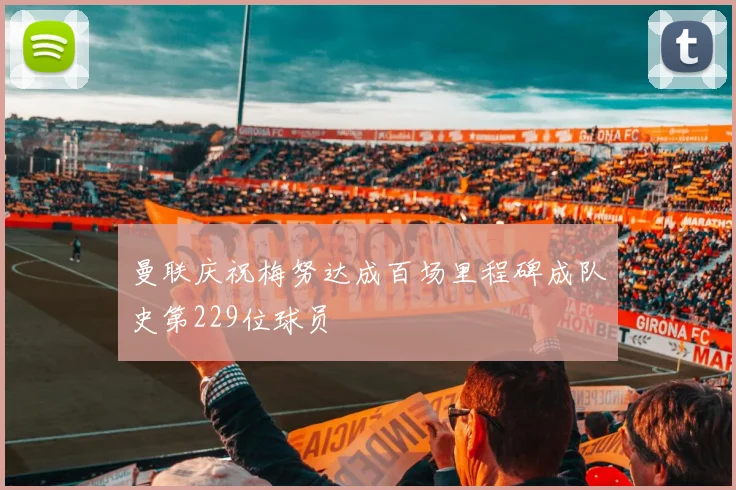 曼联庆祝梅努达成百场里程碑成队史第229位球员