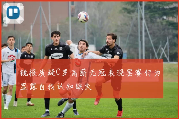 镜报质疑C罗高薪无冠表现罢赛行为显露自我认知缺失