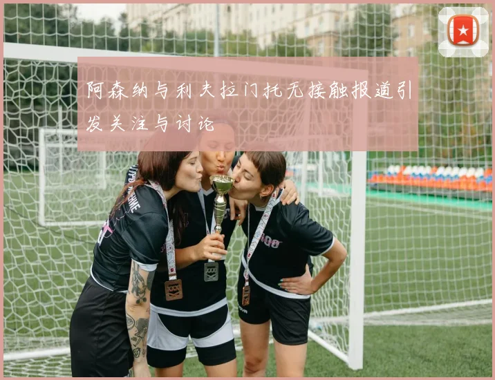 阿森纳与利夫拉门托无接触报道引发关注与讨论