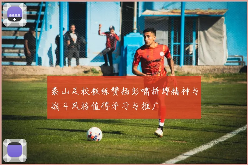 泰山足校教练赞扬彭啸拼搏精神与战斗风格值得学习与推广