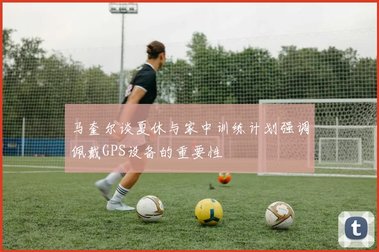 马奎尔谈夏休与家中训练计划强调佩戴GPS设备的重要性