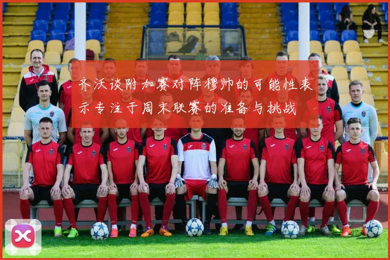 齐沃谈附加赛对阵穆帅的可能性表示专注于周末联赛的准备与挑战