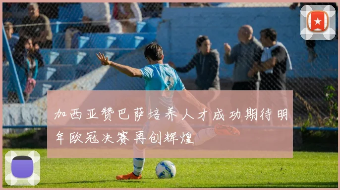 加西亚赞巴萨培养人才成功期待明年欧冠决赛再创辉煌