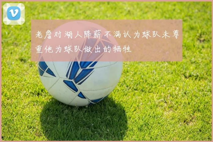 老詹对湖人降薪不满认为球队未尊重他为球队做出的牺牲